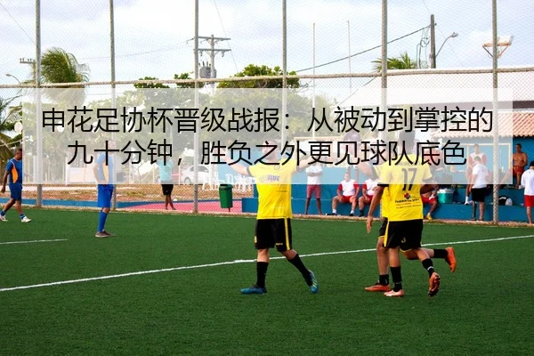 申花足协杯晋级战报：从被动到掌控的九十分钟，胜负之外更见球队底色 - migutiyu