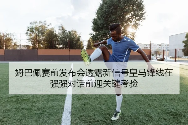 姆巴佩赛前发布会透露新信号皇马锋线在强强对话前迎关键考验（migutiyu）